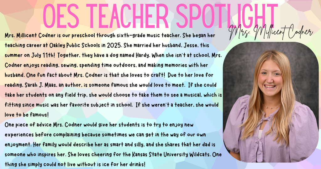 Mrs. Millicent Codner is our preschool through sixth-grade music teacher. She began her teaching career at Oakley Public Schools in 2025. She married her husband, Jesse, this summer on July 11th! Together, they have a dog named Hardy. When she isn’t at school, Mrs. Codner enjoys reading, sewing, spending time outdoors, and making memories with her husband. One fun fact about Mrs. Codner is that she loves to craft! Due to her love for reading, Sarah J. Maas, an author, is someone famous she would love to meet. If she could take her students on any field trip, she would choose to take them to see a musical, which is fitting since music was her favorite subject in school. If she weren’t a teacher, she would love to be famous! One piece of advice Mrs. Codner would give her students is to try to enjoy new experiences before complaining because sometimes we can get in the way of our own enjoyment. Her family would describe her as smart and silly, and she shares that her dad is someone who inspires her. She loves cheering for the Kansas State University Wildcats. One thing she simply could not live without is ice for her drinks!
