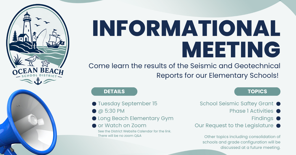 Flyer with decorative images advertising an Informational meeting. Come learn the results of the seismic and geotechnical reports for our elementary schools. Details Tuesday September 15 @ 5:30 PM in the Long Beach Elementary gym or watch on zoom. See the district website fcalendar for the link. There will be no zoom Q&A. Topics School Seismic Saftey Grant, Phase 1 activities, findings, our request to the legislature. Other topics including consolidation of schools and grade configuration will be discussed at a future meeting.
