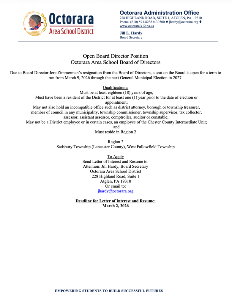 Official letterhead from Octorara Area School District announcing an Open Board Director Position for the Octorara Area School Board of Directors. The notice explains that the vacancy is due to Board Director Jere Zimmerman’s resignation and that the term will run from March 9, 2026 through the next General Municipal Election in 2027.  Qualifications listed include: must be at least 18 years old; must have been a district resident for at least one year prior to election or appointment; may not hold certain incompatible public offices; may not be a district employee (with some exceptions related to the Chester County Intermediate Unit); and must reside in Region 2, which includes Sadsbury Township (Lancaster County) and West Fallowfield Township.  Application instructions request a letter of interest and resume sent to Jill L. Hardy, Board Secretary, at the district office address in Atglen, PA, or via email at jhardy@octorara.org . The deadline for submission is March 2, 2026. The bottom of the page includes the district tagline: “Empowering Students to Build Successful Futures.”