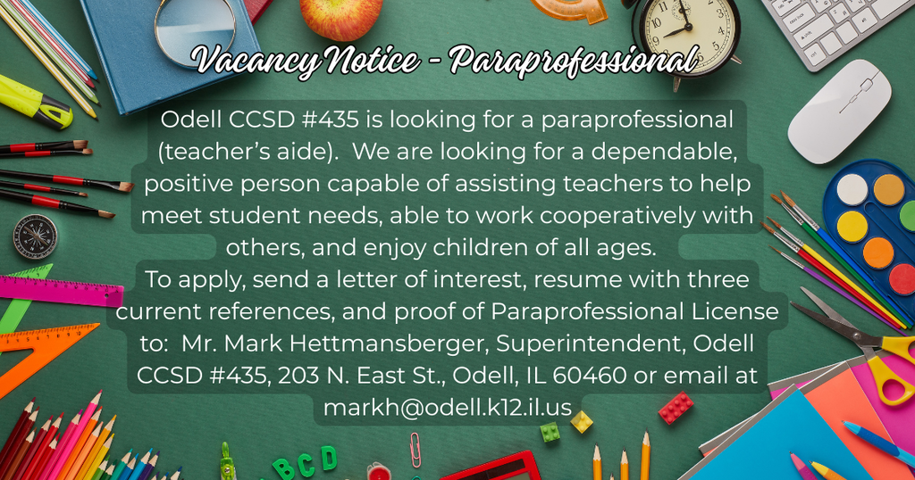 Vacancy Notice - Para Professional Odell CCSD #435 is looking for a para professional (teacher’s aide). We are looking for a dependable, positive person capable of assisting teachers to help meet student needs, able to work cooperatively with others, and enjoy children of all ages. To apply, send a letter of interest, resume with three current references, and proof of Paraprofessional License to: Mr. Mark Hettmansberger, Superintendent, Odell CCSD #435, 203 N. East St., Odell, IL 60460 or email at markh@odell.k12.il.us