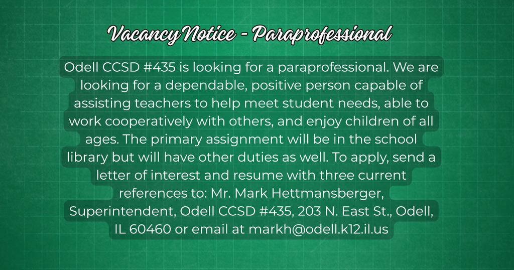 Vacancy Notice - Para Professional Odell CCSD #435 is looking for a para professional. We are looking for a dependable, positive person capable of assisting teachers to help meet student needs, able to work cooperatively with others, and enjoy children of all ages. The primary assignment will be in the school library but will have other duties as well. To apply, send a letter of interest and resume with three current references to: Mr. Mark Hettmansberger, Superintendent, Odell CCSD #435, 203 N. East St., Odell, IL 60460 or email at markh@odell.k12.il.us