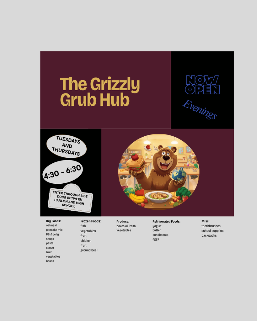 flyer for the Grizzly Grub Hub, Now open evenings, Tuesdays and Thursdays, 4:30 - 6:30, enter through side door between Hanlon and High School.  Dry Foods: oatmeal, pancake mix, PB & J, soups, pasta, sauce, fruit.  Frozen foods, fish, vegetables, fruit, chicken, ground beef, produce, yogurt, butter, condiments, eggs, toothbrushes, school supplies, backpacks.
