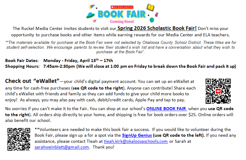 The Ruckel Media Center invites students to visit our Spring 2026 Scholastic Book Fair! Don’t miss your opportunity to purchase books and other items while earning rewards for our Media Center and ELA teachers.   **The materials available for purchase at the Book Fair were not selected by Okaloosa County School District. These titles are for student self-selection. We encourage parents to review their student’s wish list and have a conversation about what they wish to purchase at the Book Fair”.   Book Fair Dates: Monday - Friday, April 13th – 17th  Shopping Hours: 7:45am-2:30pm (We will close at 1:00 pm on Friday to break down the Book Fair and pack it up)   Check out “eWallet”—your child’s digital payment account. You can set up an eWallet at any time for cash-free purchases (see QR code to the right). Anyone can contribute! Share each child’s eWallet with friends and family so they can add funds to give your child more books to enjoy! As always, you may also pay with cash, debit/credit cards, Apple Pay and tap to pay.  No worries if you can’t make it to the Fair. You can shop at our school’s ONLINE BOOK FAIR when you use QR code to the right). All orders ship directly to your home, and shipping is free for book orders over $25. Online orders will also benefit our school.   **Volunteers are needed to make this book fair a success. If you would like to volunteer during the Book Fair, please sign up a for a spot via the SignUp Genius (use QR code to the left). If you need any assistance, please contact Tieah at tieah.kirk@okaloosaschools.com or Sarah at sarahweinblatt@gmail.com. Thank you!
