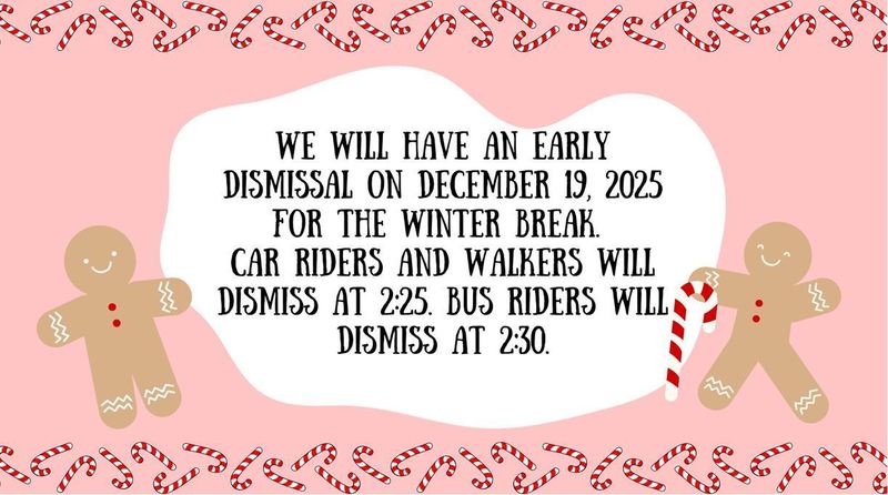 We will have an early dismissal on December 19, 2025 for the winter break. Car riders and walkers will dismiss at 2:25pm. Bus riders will dismiss at 2:30pm.