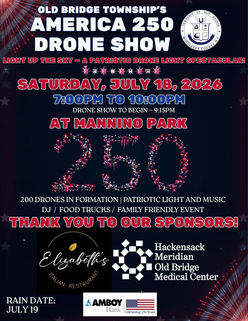 Old Bridge Township’s America 250 Drone Show, Light up the sky- A patriotic Drone light spectacular, Saturday, July 18, 2026, 7pm to 10pm, Drone show to begin at 9:15pm, at Mannino Park, 200 Drones in formation, patriotic light and music, DJ, Food trucks, family friendly event. Thank you to our sponsors Elizabeth’s Italian Restaurant, Hackensack Meridian Old Bridge Medical Center, and Amboy Bank. Rain Date July 19, 2026.