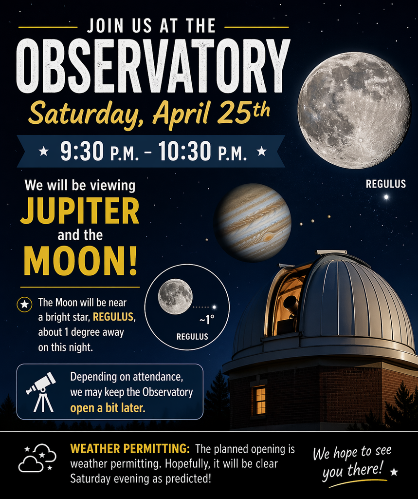  It looks like we will be able to open up the Observatory this Saturday evening, April 25th, between 9:30 p.m. and 10:30 p.m.  The plan is to view both Jupiter and the Moon.  The Moon has a bright star, Regulus,  very close to it, about 1 degree, on this night. Depending on the attendance, we may keep the Observatory open a bit later.