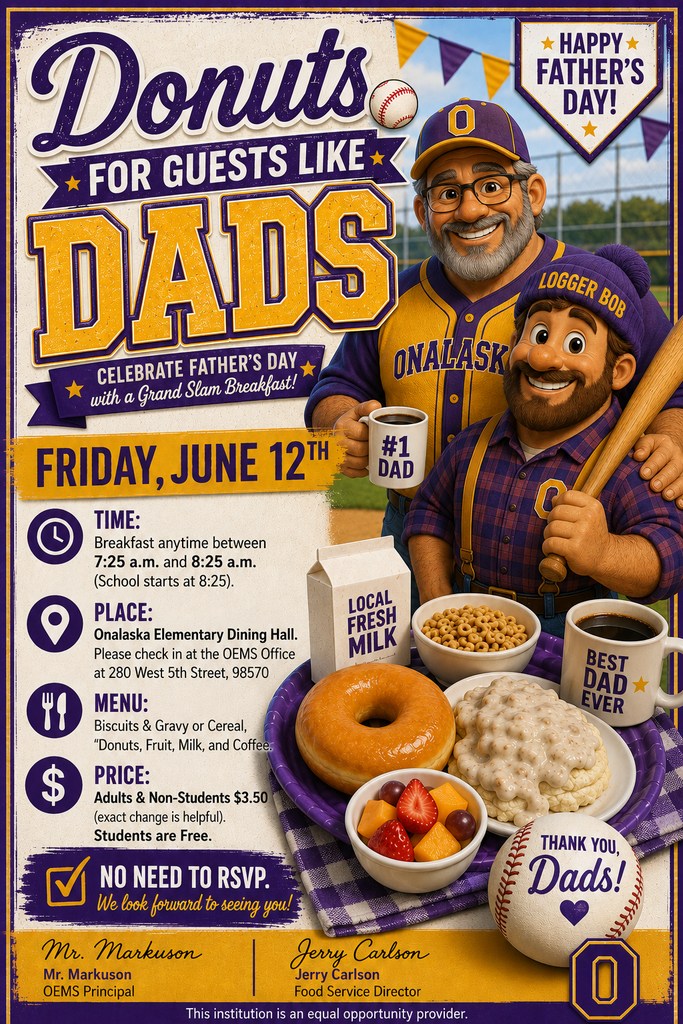 Donuts for Guests like Dads  Donuts for Guests like Dads will be on Friday, June 12th.  You are invited to have breakfast with your child on Friday, June 12th. Time:  Breakfast anytime between 7:25 a.m. and 8:25 a.m.  (School starts at 8:25). Place:  Onalaska Elementary Dining Hall.              Please check in at the OEMS Office at 280 West 5th Street, 98570 Menu:  Biscuits & Gravy or Cereal, “Donut”, Fruit, Milk, and Coffee.  Price:  Adults & Non-Students $3.50 (exact change is helpful).  Students are Free.  No need to RSVP.  We look forward to seeing you!    Sincerely,   Mr. Markuson		             Jerry Carlson			 OEMS Principal			Food Service Director		  This institution is an equal opportunity provider.