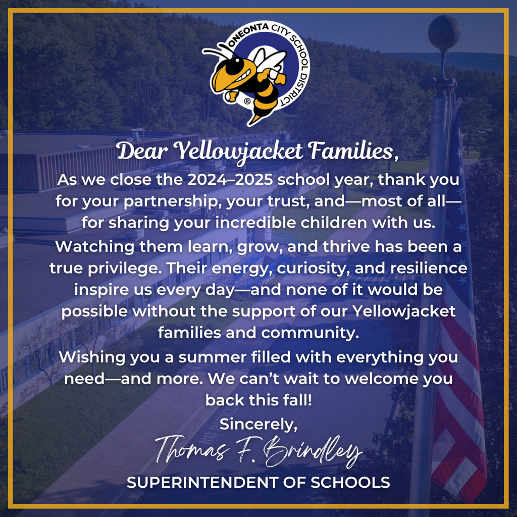 Dear Yellowjacket Families, As we close the 2024–2025 school year, thank you for your partnership, your trust, and—most of all—for sharing your incredible children with us. Sincerely, Thomas F. Brindley Watching them learn, grow, and thrive has been a true privilege. Their energy, curiosity, and resilience inspire us every day—and none of it would be possible without the support of our Yellowjacket families and community. Wishing you a summer filled with everything you need—and more. We can’t wait to welcome you back this fall! -Thomas F. Brindley Superintendent of Schools