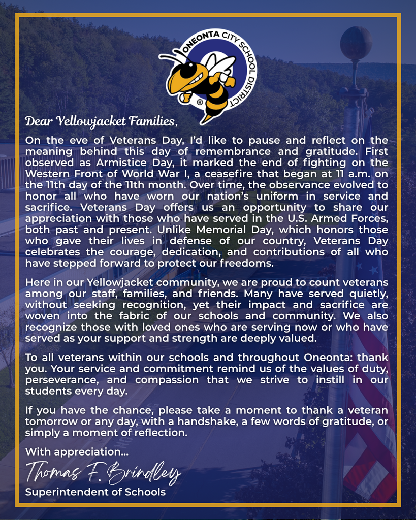 Dear Yellowjacket Family,  On the eve of Veterans Day, I’d like to pause and reflect on the meaning behind this day of remembrance and gratitude. First observed as Armistice Day, it marked the end of fighting on the Western Front of World War I, a ceasefire that began at 11 a.m. on the 11th day of the 11th month. Over time, the observance evolved to honor all who have worn our nation’s uniform in service and sacrifice. Veterans Day offers us an opportunity to share our appreciation with those who have served in the U.S. Armed Forces, both past and present. Unlike Memorial Day, which honors those who gave their lives in defense of our country, Veterans Day celebrates the courage, dedication, and contributions of all who have stepped forward to protect our freedoms.  Here in our Yellowjacket community, we are proud to count veterans among our staff, families, and friends. Many have served quietly, without seeking recognition, yet their impact and sacrifice are woven into the fabric of our schools and community. We also recognize those with loved ones who are serving now or who have served as your support and strength are deeply valued.  To all veterans within our schools and throughout Oneonta: thank you. Your service and commitment remind us of the values of duty, perseverance, and compassion that we strive to instill in our students every day.  If you have the chance, please take a moment to thank a veteran tomorrow or any day, with a handshake, a few words of gratitude, or simply a moment of reflection.  With appreciation… Thomas F. Brindley, Superintendent of Schools