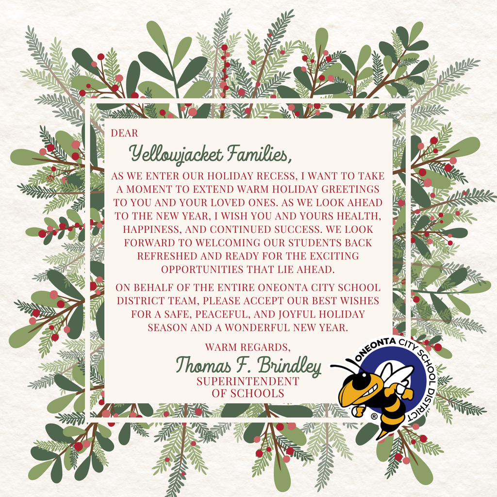 Dear Yellowjacket Families,  As we enter our holiday recess, I want to take a moment to extend warm holiday greetings to you and your loved ones. As we look ahead to the new year, I wish you and yours health, happiness, and continued success. We look forward to welcoming our students back refreshed and ready for the exciting opportunities that lie ahead.  On behalf of the entire Oneonta City School District team, please accept our best wishes for a safe, peaceful, and joyful holiday season and a wonderful new year.  With warm regards…Thomas F. Brindley