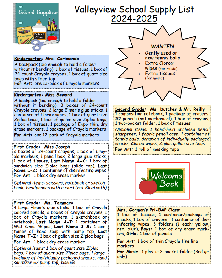Valleyview School Supply List 2024-2025 **WANTED!** - Gently used or new tennis balls - Extra Clorox wipes (for music) - Extra tissues (for music) --- **Kindergarten: Mrs. Carimando** - A backpack (big enough to hold a folder without it bending) - 1 box of tissues - 1 box of 24-count Crayola crayons - 1 box of quart size bags with slider top **For Art:** - one 12-pack of Crayola markers --- **Kindergarten: Miss Seward** - A backpack (big enough to hold a folder without it bending) - 3 boxes of 24-count Crayola crayons - 2 large Elmer's glue sticks - 1 container of Clorox wipes - 1 box of quart size Ziploc bags - 1 box of gallon size Ziploc bags - 1 box of tissues - 1 package of Expo thin dry erase markers - 1 package of Crayola markers **For Art:** - one 12-pack of Crayola markers --- **First Grade: Miss Joseph** - 2 boxes of 24-count crayons - 1 box of Crayola markers - 1 pencil box - 2 large glue sticks - 1 box of tissues - Last Name A-K: 1 box of sandwich size Ziploc bags (slide top) - Last Name L-Z: 1 container of disinfecting wipes **For Art:** - 1 black dry erase marker **Optional items:** - scissors - notebook or sketchbook - headphones with a cord (not Bluetooth) --- **First Grade: Ms. Tammaro** - 4 large Elmer's glue sticks - 1 box of Crayola colored pencils - 2 boxes of Crayola crayons - 1 box of Crayola markers - 1 sketchbook or notebook - Last Name A-I: 1 container of Wet Ones Wipes - Last Name J-S: 1 container of hand soap with pump top - Last Name T-Z: 1 box of gallon size Ziploc bags **For Art:** - 1 black dry erase marker **Optional items:** - 1 box of quart size Ziploc bags - 1 box of quart size Ziploc bags - 1 large package of individually packaged snacks - hand sanitizer w/ pump top - tissues --- **Second Grade: Ms. Dutcher & Mr. Reilly** - 1 composition notebook - 1 package of erasers - #2 pencils (not mechanical) - 1 box of crayons - 1 two-pocket folder - 1 box of tissues **Optional items:** - 1 hand-held enclosed pencil sharpener - 1 fabric pencil case - 1 container of tennis balls - donation of individually packaged snacks - Clorox wipes - Ziploc gallon size bags **For Art:** - 1 roll of masking tape --- **Mrs. Gorman's Pri-BAP Class:** - 1 box of tissues - 1 container/package of snacks - 1 box of crayons - 1 container of disinfecting wipes - 3 folders (1 each: yellow, red, blue) - Boys: 1 box of dry erase markers - Girls: 1 box of pencils **For Art:** - 1 box of thin Crayola fine line markers **For Music:** - 1 plastic 2-pocket folder (3rd grade only)