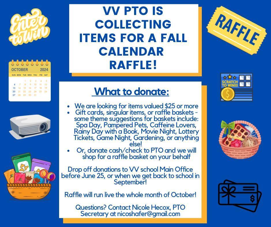 VV PTO IS COLLECTING ITEMS FOR A FALL CALENDAR RAFFLE! What to donate: We are looking for items valued $25 or more Gift cards, singular items, or raffle baskets – some theme suggestions for baskets include: Spa Day, Pampered Pets, Caffeine Lovers, Rainy Day with a Book, Movie Night, Lottery Tickets, Game Night, Gardening, or anything else! Or, donate cash/check to PTO and we will shop for a raffle basket on your behalf Drop off donations to VV school Main Office before June 25, or when we get back to school in September! Raffle will run live the whole month of October! Questions? Contact Nicole Hecox, PTO Secretary at nicoshafer@gmail.com
