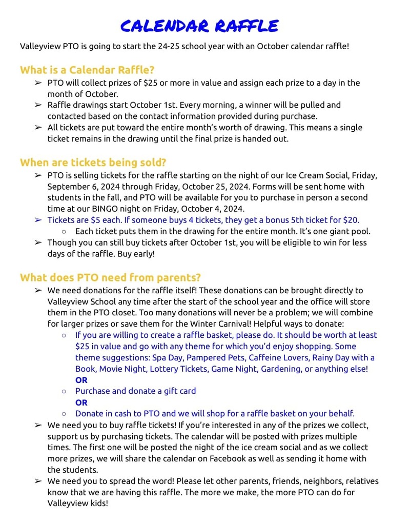 CALENDAR RAFFLE Valleyview PTO is going to start the 24-25 school year with an October calendar raffle! What is a Calendar Raffle? PTO will collect prizes of $25 or more in value and assign each prize to a day in the month of October. Raffle drawings start October 1st. Every morning, a winner will be pulled and contacted based on the contact information provided during purchase. All tickets are put toward the entire month’s worth of drawing. This means a single ticket remains in the drawing until the final prize is handed out. When are tickets being sold? PTO is selling tickets for the raffle starting on the night of our Ice Cream Social, Friday, September 6, 2024 through Friday, October 25, 2024. Forms will be sent home with students in the fall, and PTO will be available for you to purchase in person a second time at our BINGO night on Friday, October 4, 2024. Tickets are $5 each. If someone buys 4 tickets, they get a bonus 5th ticket for $20. Each ticket puts them in the drawing for the entire month. It’s one giant pool. Though you can still buy tickets after October 1st, you will be eligible to win for less days of the raffle. Buy early! What does PTO need from parents? We need donations for the raffle itself! These donations can be brought directly to Valleyview School any time after the start of the school year and the office will store them in the PTO closet. Too many donations will never be a problem; we will combine for larger prizes or save them for the Winter Carnival! Helpful ways to donate: If you are willing to create a raffle basket, please do. It should be worth at least $25 in value and go with any theme for which you’d enjoy shopping. Some theme suggestions: Spa Day, Pampered Pets, Caffeine Lovers, Rainy Day with a Book, Movie Night, Lottery Tickets, Game Night, Gardening, or anything else! OR Purchase and donate a gift card OR Donate in cash to PTO and we will shop for a raffle basket on your behalf. We need you to buy raffle tickets! If you’re interested in any of the prizes we collect, support us by purchasing tickets. The calendar will be posted with prizes multiple times. The first one will be posted the night of the ice cream social and as we collect more prizes, we will share the calendar on Facebook as well as sending it home with the students. We need you to spread the word! Please let other parents, friends, neighbors, relatives know that we are having this raffle. The more we make, the more PTO can do for Valleyview kids!