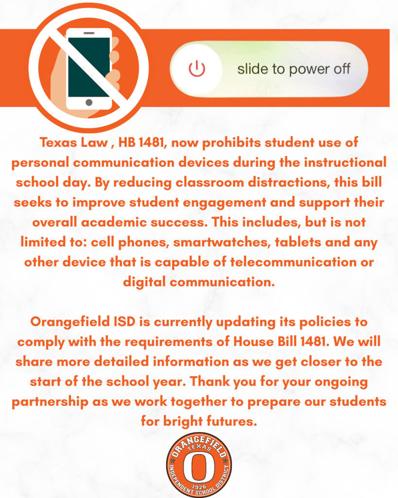Texas Law , HB 1481, now prohibits student use of personal communication devices during the instructional school day. By reducing classroom distractions, this bill seeks to improve student engagement and support their overall academic success. This includes, but is not limited to: cell phones, smartwatches, tablets and any other device that is capable of telecommunication or digital communication. Orangefield ISD is currently updating its policies to comply with the requirements of House Bill 1481. We will share more detailed information as we get closer to the start of the school year. Thank you for your ongoing partnership as we work together to prepare our students for bright futures.