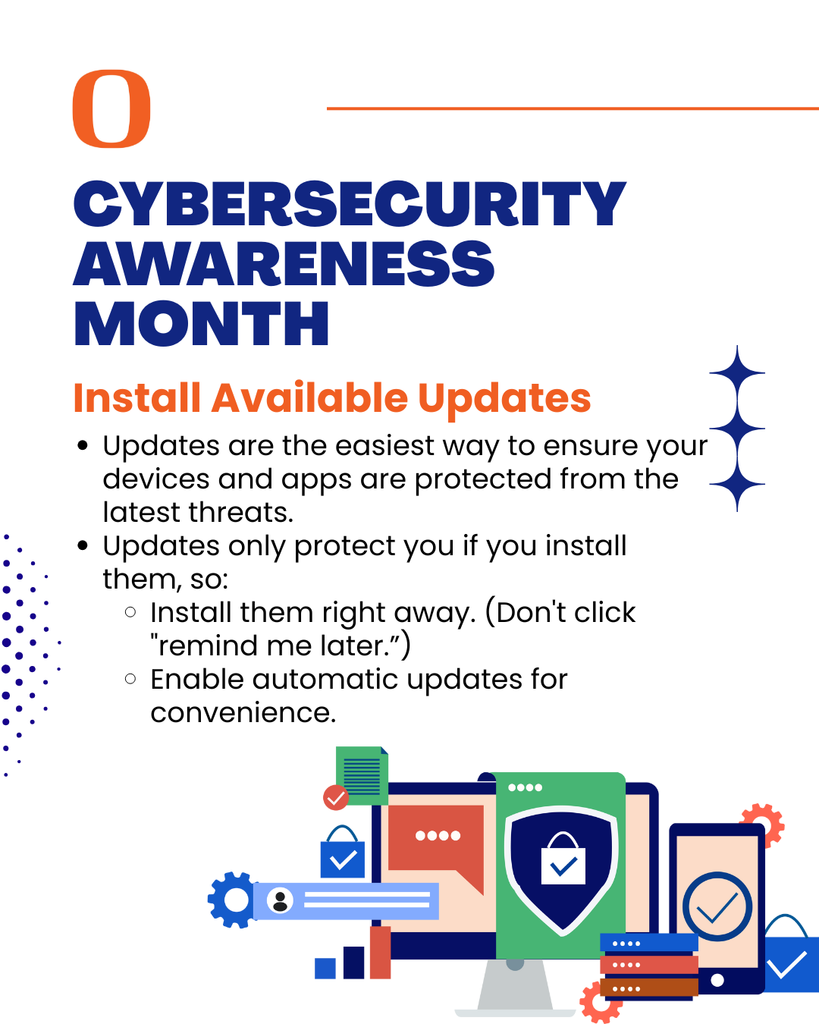 Cybersecurity Awareness  Month - Install available updates. - Updates are the easiest way to ensure your devices and apps are protected from the latest threats. Updates only protect you if you install them, so: Install them right away. (Don't click "remind me later.”) Enable automatic updates for convenience.