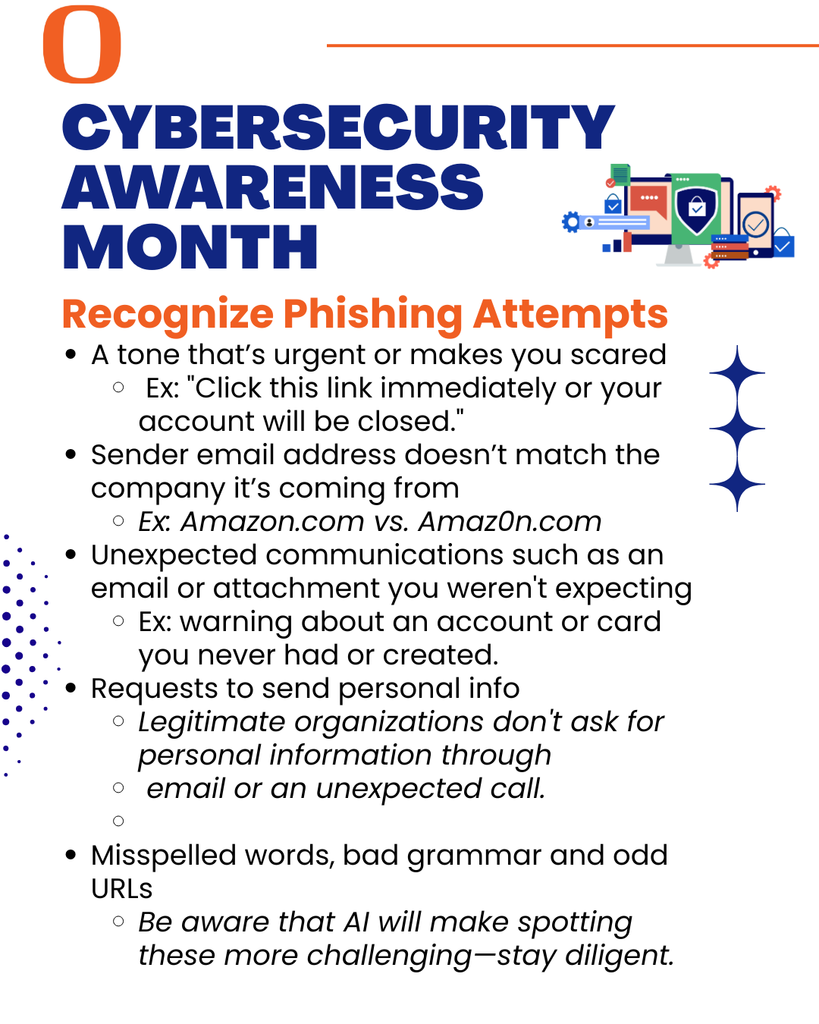It's Cybersecurity Awareness Month! - Recognize Phishing Attempts - A tone that’s urgent or makes you scared​  Ex: "Click this link immediately or your account will be closed."​​ Sender email address doesn’t match the company it’s coming from ​ Ex: Amazon.com vs. Amaz0n.com ​ Unexpected communications such as an email or attachment you weren't expecting​ Ex: warning about an account or card you never had or created. Requests to send personal info​ Legitimate organizations don't ask for personal information through   email or an unexpected call.  Misspelled words, bad grammar​ and odd URLs​ Be aware that AI will make spotting these more challenging—stay diligent.