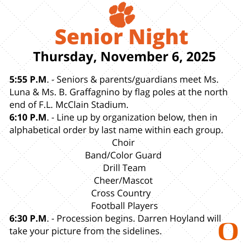 Thursday, November 6, 2025  5:55 P.M. - Seniors & parents/guardians meet Ms. Luna & Ms. B. Graffagnino by flag poles at the north end of F.L. McClain Stadium. 6:10 P.M. - Line up by organization below, then in alphabetical order by last name within each group. Choir  Band/Color Guard  Drill Team Cheer/Mascot  Cross Country    Football Players 6:30 P.M. - Procession begins. Darren Hoyland will take your picture from the sidelines.