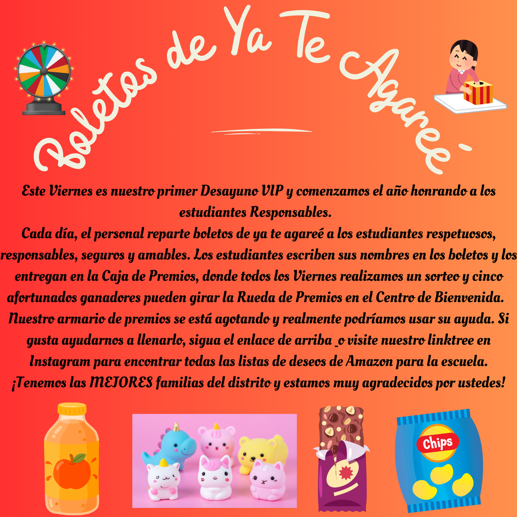 Este Viernes es nuestro primer Desayuno VIP y comenzamos el año honrando a los estudiantes Responsables.   Cada día, el personal reparte boletos de ya te agareé a los estudiantes respetuosos, responsables, seguros y amables. Los estudiantes escriben sus nombres en los boletos y los entregan en la Caja de Premios, donde todos los Viernes realizamos un sorteo y cinco afortunados ganadores pueden girar la Rueda de Premios en el Centro de Bienvenida.   Nuestro armario de premios se está agotando y realmente podríamos usar su ayuda. Si gusta ayudarnos a llenarlo, sigua el enlace de arriba  o visite nuestro linktree en Instagram para encontrar todas las listas de deseos de Amazon para la escuela. ¡Tenemos las MEJORES familias del distrito y estamos muy agradecidos por ustedes!