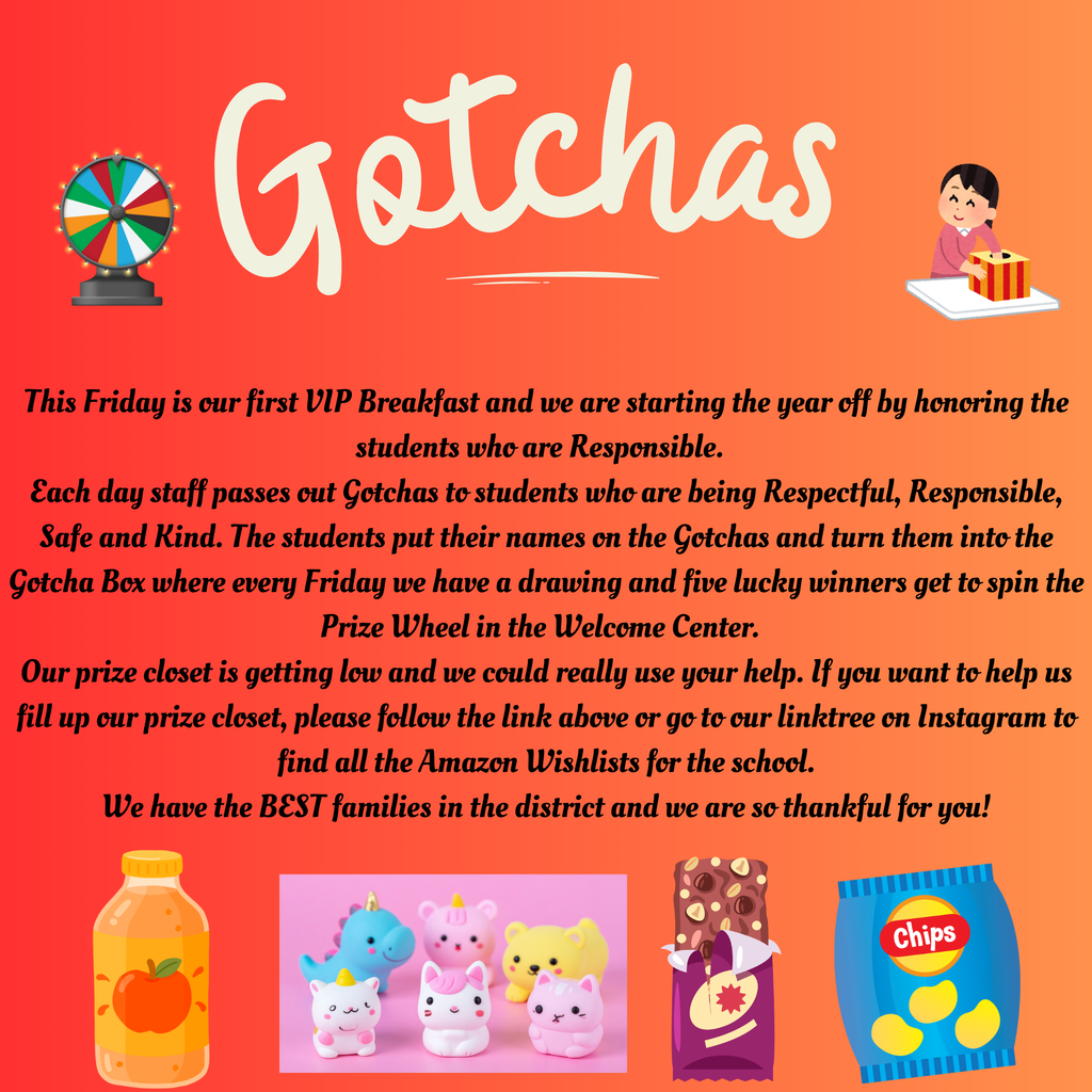 This Friday is our first VIP Breakfast and we are starting the year off by honoring the students who are Responsible.   Each day staff passes out Gotchas to students who are being Respectful, Responsible, Safe and Kind. The students put their names on the Gotchas and turn them into the Gotcha Box where every Friday we have a drawing and five lucky winners get to spin the Prize Wheel in the Welcome Center.   Our prize closet is getting low and we could really use your help. If you want to help us fill up our prize closet, please follow the link above or go to our linktree on Instagram to find all the Amazon Wishlists for the school. We have the BEST families in the district and we are so thankful for you!