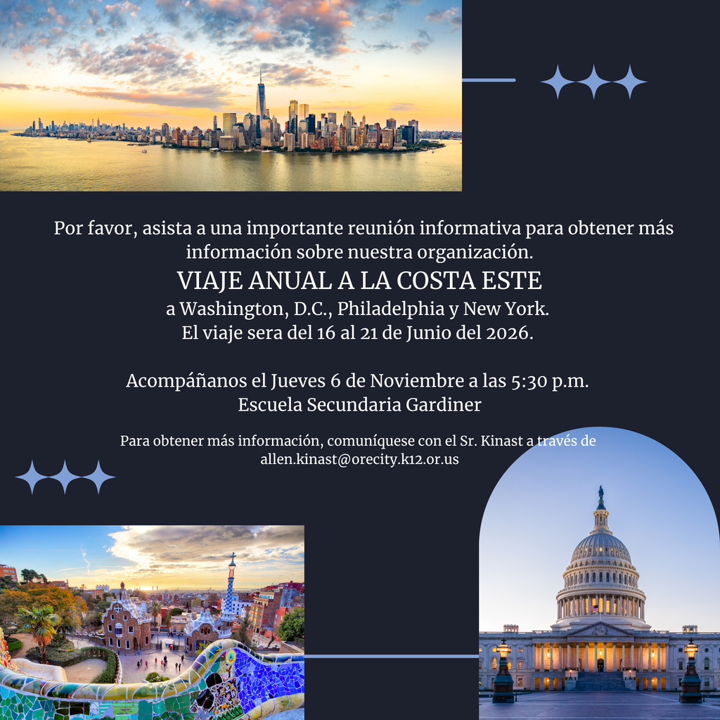  Por favor, asista a una importante reunión informativa para obtener más información sobre nuestra organización.  VIAJE ANUAL A LA COSTA ESTE  a Washington, D.C., Philadelphia y New York.  El viaje sera del 16 al 21 de Junio del 2026.   Acompáñanos el Jueves 6 de Noviembre a las 5:30 p.m.  Escuela Secundaria Gardiner  Para obtener más información, comuníquese con el Sr. Kinast a través de  allen.kinast@orecity.k12.or.us