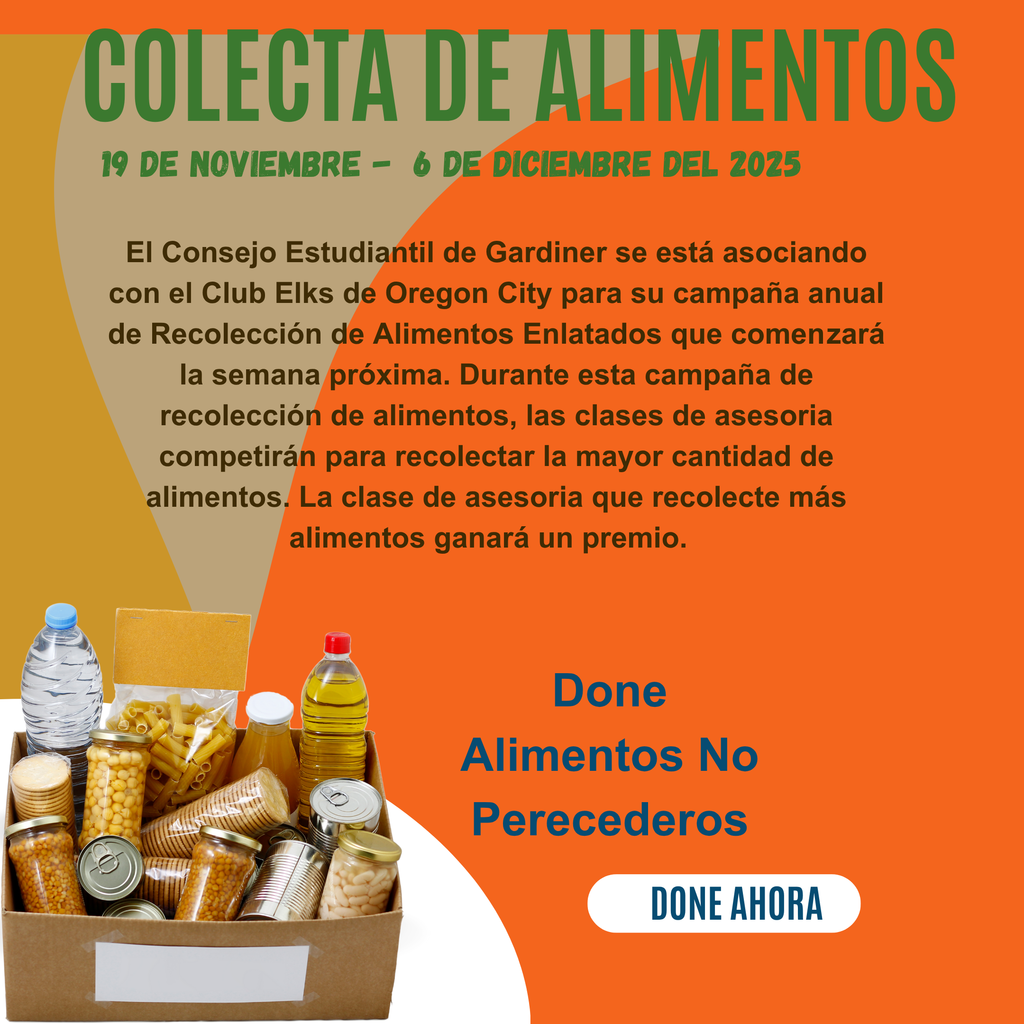 Colecta De Alimentos 19 de noviembre -  de diciembre del 2025 El Consejo Estudiantil de Gardiner se está asociando con el Club Elks de Oregon City para su campaña anual de Recolección de Alimentos Enlatados que comenzará la semana próxima. Durante esta campaña de recolección de alimentos, las clases de asesoria competirán para recolectar la mayor cantidad de alimentos. La clase de asesoria que recolecte más alimentos ganará un premio.  Done Alimentos No Perecederos