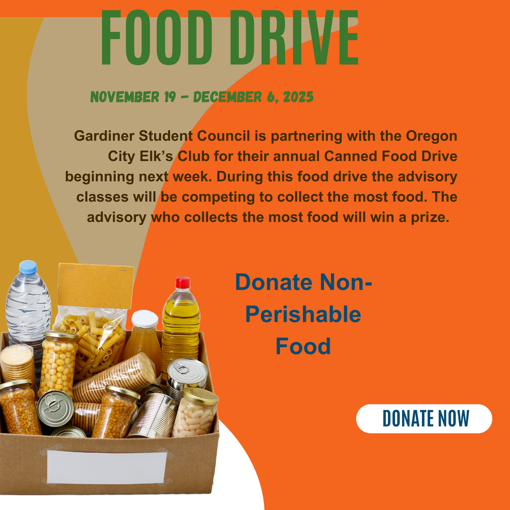 Food Drive November 19 - December 6, 2025 Gardiner Student Council is partnering with the Oregon City Elk’s Club for their annual Canned Food Drive beginning next week. During this food drive the advisory classes will be competing to collect the most food. The advisory who collects the most food will win a prize. Donate Non-Perishable Food