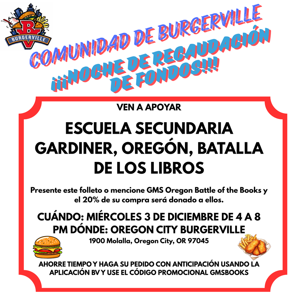VEN A APOYAR  ESCUELA SECUNDARIA GARDINER, OREGÓN, BATALLA DE LOS LIBROS  Presente este folleto o mencione GMS Oregon Battle of the Books y el 20% de su compra será donado a ellos.  CUÁNDO: MIÉRCOLES 3 DE DICIEMBRE DE 4 A 8 PM DÓNDE: OREGON CITY BURGERVILLE 1900 Molalla, Oregon City, OR 97045   AHORRE TIEMPO Y HAGA SU PEDIDO CON ANTICIPACIÓN USANDO LA APLICACIÓN BV Y USE EL CÓDIGO PROMOCIONAL GMSBOOKS