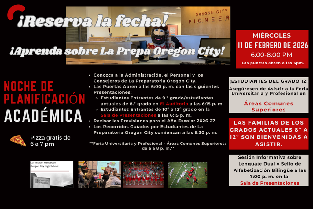 Reserva la fecha! Aprenda sobre La Prepa Oregon City! - Conozca a la Administracion, el Personal y los Consejeros de La Preparatoria Oregon City. - Las Puertas Abren a las 6 pm con las siguientes Presentaciones: Estudiantes Entrantes de 9 grado/estudiantes acuales de 8 grado en  El Auditorio a las 6:15 pm - Estudiantes Entrantes de 10 a 12 grado en la  Sala de Presentaciones a las 6:15 pm - Revisar las Previsions para el Ano Escolar 206-27 - Los Recorridos Cuiados por Estudiantes de La Preparatoria Oregon City comenzan a las 6:30 p.m. - Miercoles 11 De Febrero De 2026 6:00 - 8:00pm