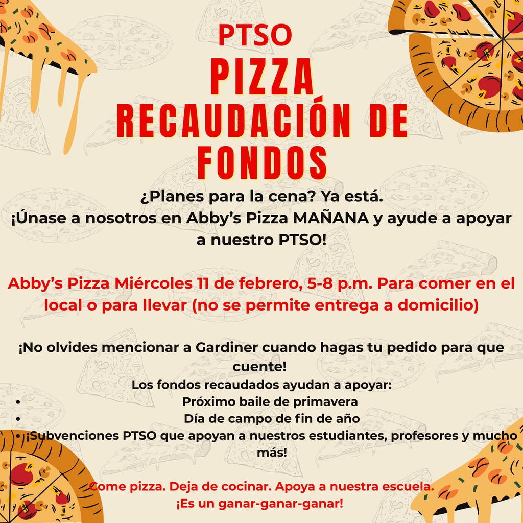 PTSO Pizza Recaudacion de fondos.  ¿Planes para la cena? Ya está. ¡Únase a nosotros en Abby’s Pizza MAÑANA y ayude a apoyar a nuestro PTSO!  Abby’s Pizza Miércoles 11 de febrero, 5-8 p.m. Para comer en el local o para llevar (no se permite entrega a domicilio)  ¡No olvides mencionar a Gardiner cuando hagas tu pedido para que cuente!  Los fondos recaudados ayudan a apoyar: Próximo baile de primavera  Día de campo de fin de año ¡Subvenciones PTSO que apoyan a nuestros estudiantes, profesores y mucho más!  Come pizza. Deja de cocinar. Apoya a nuestra escuela. ¡Es un ganar-ganar-ganar! 