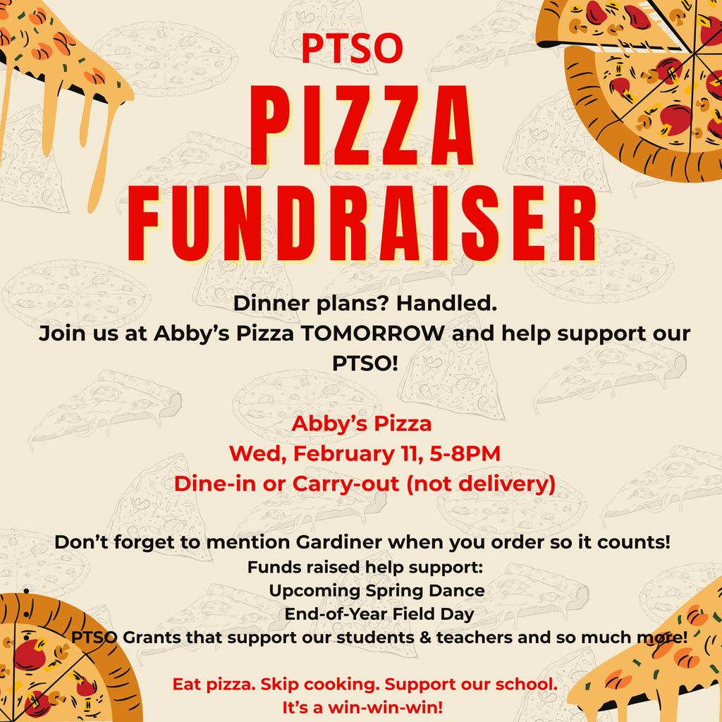 PTSO  pizza fundraiser. Dinner plans?  Handled. Join us at Aby's Pizza Tomorrow and help support our PTSO!  Abby's Pizza Wed, February 11, 5-8 pm Dine -in or Carry-Out (not delivery)  Don't forget to mention Gardiner when you  order so it counts! Funds raised help support: Upcoming Spring Dance End of Year Field Day PTSO Grants that support our students & teachers and so much more!  Eat pizza. Skip cooking. Support our school. It's a win-win-win!
