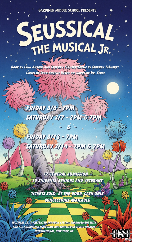 Gardiner Middle School Presents Seussical the Musical Jr.  Friday 3/6 - 7PM Saturday 3/7 - 2PM & 7PM - & - Friday 3/13 - 7PM  Saturday 3/14 - 2PM & 7PM  $7 General Admission  $5 Student Seniors and Veterans  Tickets sold at the door Cash only Concessions Available