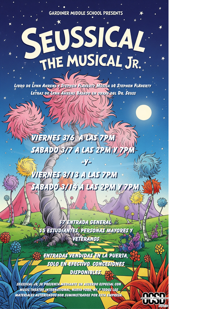 Gardiner Middle School Presents Seussical The Musical Jr. Viernes 3/6 A Las 7PM Sabado 3/7 A Las 2pm Y 7PM -Y- 3/13 A Las 7PM Sabado 3/14 A Las 2pm Y 7PM  $7 Entrada General $5 Estudentes Personas Mayores Y Veteranos  Entradas Vendidas en la Puerta, Solo En Effectivo, Concessiones Disponibles