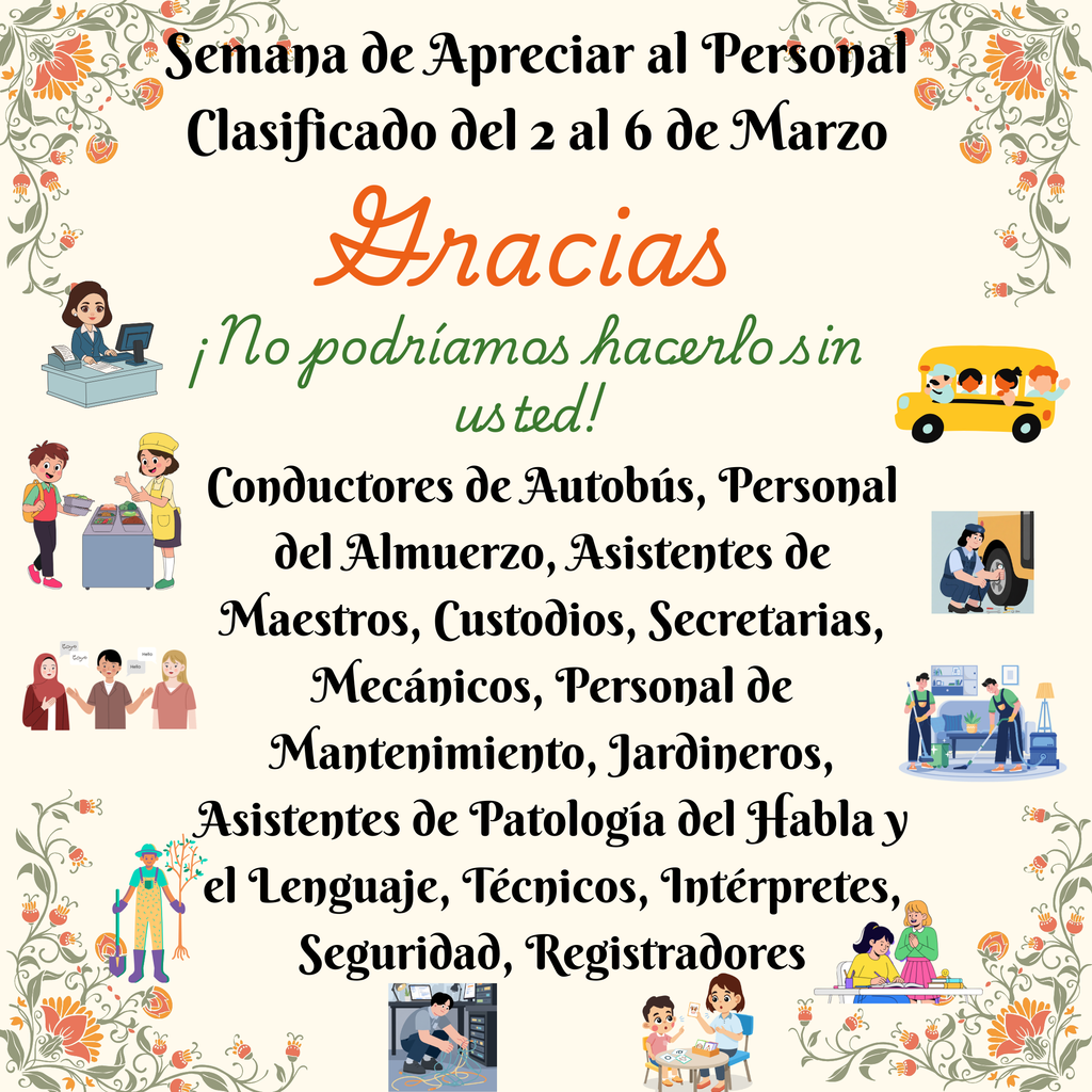 Semana de Apreciar al Personal Clasificado del 2 al 6 de Marzo Gracias ¡No podríamos hacerlo sin usted! Conductores de Autobús, Personal del Almuerzo, Asistentes de Maestros, Custodios, Secretarias, Mecánicos, Personal de Mantenimiento, Jardineros, Asistentes de Patología del Habla y el Lenguaje, Técnicos, Intérpretes, Seguridad, Registradores