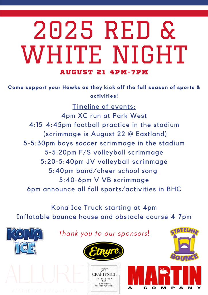 2025 RED & WHITE NIGHT A U G U S T 2 1 4 P M - 7 P M Timeline of events: 4pm XC run at Park West 4:15-4:45pm football practice in the stadium (scrimmage is August 22 @ Eastland) 5-5:30pm boys soccer scrimmage in the stadium 5-5:20pm F/S volleyball scrimmage 5:20-5:40pm JV volleyball scrimmage 5:40pm band/cheer school song 5:40-6pm V VB scrimmage 6pm announce all fall sports/activities in BHC Kona Ice Truck starting at 4pm Inflatable bounce house and obstacle course 4-7pm Thank you to our sponsors!