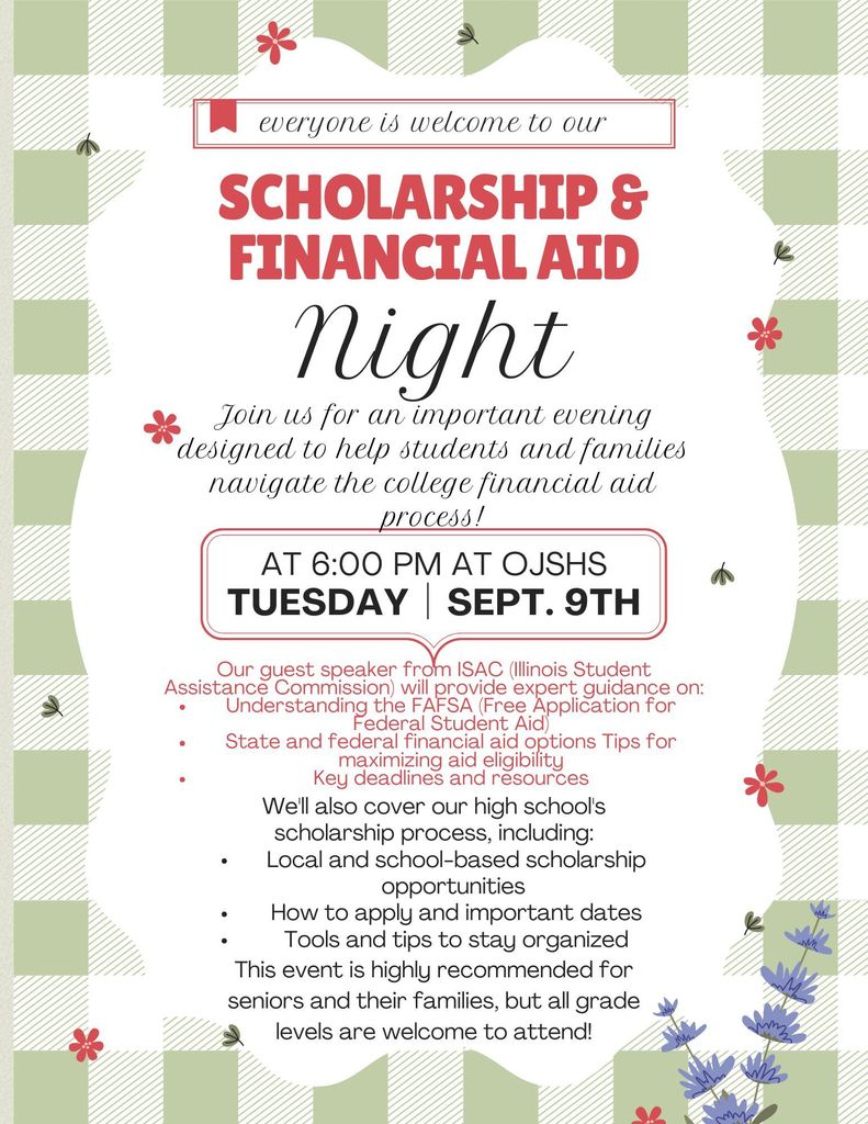 Everyone is welcome to our scholarship and financial aid night at 6:00 pm at OJSHS, Tuesday Sept 9. Join us for an important evening designed to help students and families navigate the college financial aid process! Our guest speaker from ISAC (Illinois Student Assistance Commission) will provide expert guidance on: Understanding the FAFSA (Free Application for Federal Student Aid) State and federal financial aid options Tips for maximizing aid eligibility Key deadlines and resources We'll also cover our high school's scholarship process, including: Local and school-based scholarship opportunities How to apply and important dates Tools and tips to stay organized This event is highly recommended for seniors and their families, but all grade levels are welcome to attend! Questions? Contact Stephanie Haugh 815/732-5300 ext. 1137