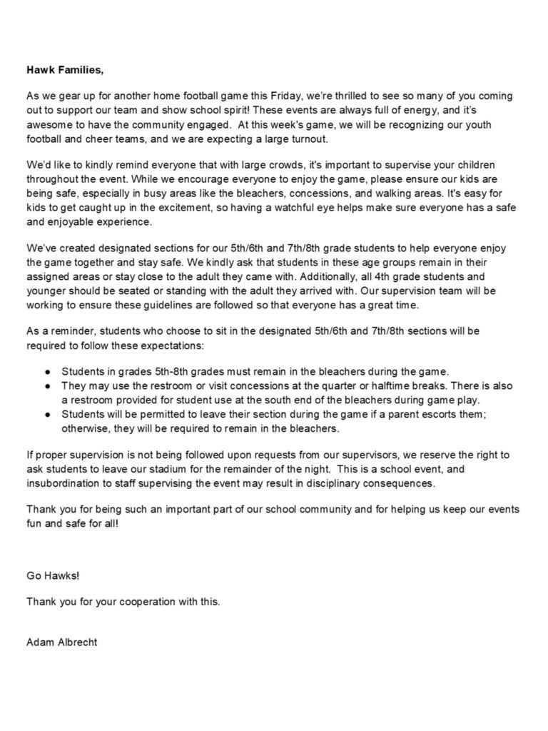 Hawk Families, As we gear up for another home football game this Friday, we’re thrilled to see so many of you coming out to support our team and show school spirit! These events are always full of energy, and it’s awesome to have the community engaged.  At this week's game, we will be recognizing our youth football and cheer teams, and we are expecting a large turnout. We’d like to kindly remind everyone that with large crowds, it's important to supervise your children throughout the event. While we encourage everyone to enjoy the game, please ensure our kids are being safe, especially in busy areas like the bleachers, concessions, and walking areas. It's easy for kids to get caught up in the excitement, so having a watchful eye helps make sure everyone has a safe and enjoyable experience.   We’ve created designated sections for our 5th/6th and 7th/8th grade students to help everyone enjoy the game together and stay safe. We kindly ask that students in these age groups remain in their assigned areas or stay close to the adult they came with. Additionally, all 4th grade students and younger should be seated or standing with the adult they arrived with. Our supervision team will be working to ensure these guidelines are followed so that everyone has a great time.   As a reminder, students who choose to sit in the designated 5th/6th and 7th/8th sections will be required to follow these expectations: Students in grades 5th-8th grades must remain in the bleachers during the game. They may use the restroom or visit concessions at the quarter or halftime breaks. There is also a restroom provided for student use at the south end of the bleachers during game play. Students will be permitted to leave their section during the game if a parent escorts them; otherwise, they will be required to remain in the bleachers.  If proper supervision is not being followed upon requests from our supervisors, we reserve the right to ask students to leave our stadium for the remainder of the night.  This is a school event, and insubordination to staff supervising the event may result in disciplinary consequences.  Thank you for being such an important part of our school community and for helping us keep our events fun and safe for all!  Go Hawks! Thank you for your cooperation with this.   Adam Albrecht