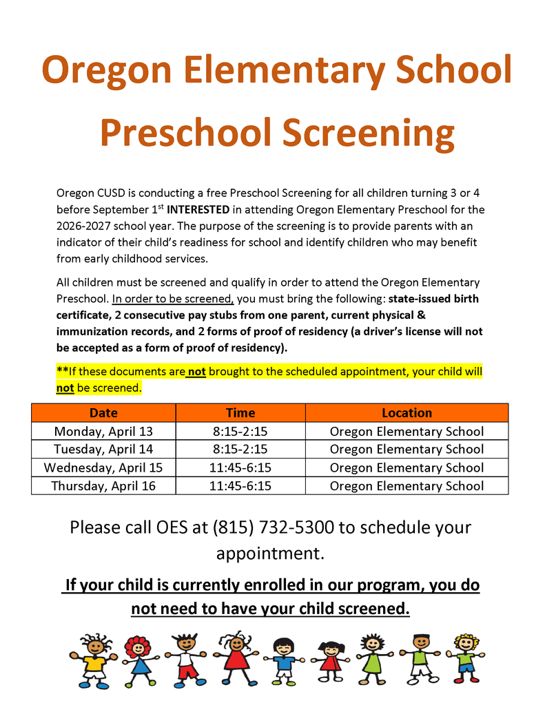 Oregon CUSD is conducting a free Preschool Screening for all children turning 3 or 4 before September 1 st INTERESTED in attending Oregon Elementary Preschool for the 2026-2027 school year. The purpose of the screening is to provide parents with an indicator of their child’s readiness for school and identify children who may benefit from early childhood services. All children must be screened and qualify in order to attend the Oregon Elementary Preschool. In order to be screened, you must bring the following: state-issued birth certificate, 2 consecutive pay stubs from one parent, current physical &amp; immunization records, and 2 forms of proof of residency (a driver’s license will not be accepted as a form of proof of residency). **If these documents are not brought to the scheduled appointment, your child will not be screened. Date Time Location Monday, April 13 8:15-2:15 Oregon Elementary School Tuesday, April 14 8:15-2:15 Oregon Elementary School Wednesday, April 15 11:45-6:15 Oregon Elementary School Thursday, April 16 11:45-6:15 Oregon Elementary School Please call OES at (815) 732-5300 to schedule your  appointment.  If your child is currently enrolled in our program, you do  not need to have your child screened.  Oregon Elementary School  Preschool