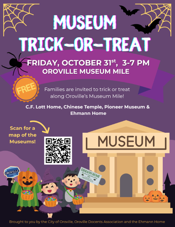 oin us for a spooktacular Halloween afternoon along Oroville’s Museum Mile! On Friday, October 31st, from 3:00–7:00 PM, families are invited to visit our local museums for a safe, fun, and history-filled trick-or-treat experience.  Costumed visitors can explore Oroville’s historic sites—including the C.F. Lott Home, Pioneer History Museum, Chinese Temple, and Ehmann Home—while collecting treats and discovering local stories along the way.  Bring your candy bags, wear your best costume, and enjoy a festive evening of community, history, and Halloween fun on Museum Mile!   For a map of participating museums, visit: https://www.orovilleca.gov/288/City-Museums For questions, please contact: museums@cityoforoville.org