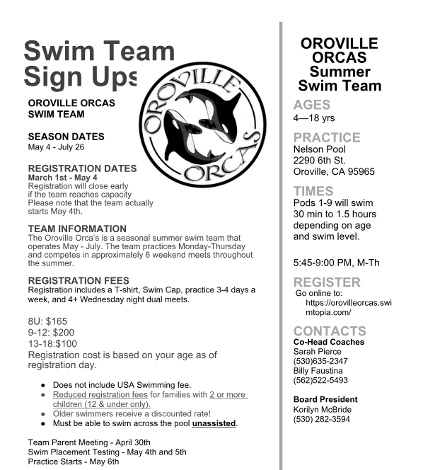 Flyer titled “Swim Team Sign Ups” for the Oroville Orcas Swim Team. Left side features a large circular logo with two orcas and the words “Oroville Orcas.” Text lists season dates (May 4 – July 26) and registration dates (March 1 – May 4, with early registration encouraged). Team information notes it is a seasonal summer team operating May–July with Monday–Thursday practices and approximately six weekend meets. Registration fees: 8U $165, ages 9–12 $200, ages 13–18 $100; fee includes T-shirt, swim cap, practices 3–4 days per week, and 4+ Wednesday night dual meets. Notes say USA Swimming fee not included, discounts for families with two or more children and older swimmers, and swimmers must be able to swim across the pool unassisted. Team parent meeting April 30; swim placement testing May 4–5; practices start May 6.  Right side lists: Oroville Orcas Summer Swim Team, ages 4–18. Practice location: Nelson Pool, 2290 6th St., Oroville, CA 95965. Times: pods 1–9 swimmers, 30 minutes to 1.5 hours depending on age and level; 5:45–9:00 PM Monday–Thursday. Registration link: https://orovilleorcas.swimtopia.com/ . Contacts: Co-head coaches Sarah Pierce (530-635-2347) and Billy Faustina (562-522-5493); Board President Korilyn McBride (530-282-3594).