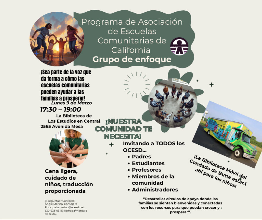 Descripción de la imagen Este es un folleto informativo en español para un evento de un Grupo de enfoque organizado por el Programa de Asociación de Escuelas Comunitarias de California. El diseño presenta una estética comunitaria con imágenes de personas colaborando, familias al aire libre y una biblioteca móvil.  Detalles del Evento Fecha: Lunes 9 de marzo.  Horario: 17:30 – 19:00 (5:30 PM a 7:00 PM).  Ubicación: La Biblioteca de Los Estudios en Central, 2565 Avenida Mesa.  Objetivo: Invitar a la comunidad a ser "parte de la voz que da forma a cómo las escuelas comunitarias pueden ayudar a las familias a prosperar".  Servicios y Beneficios Se proporcionará cena ligera, cuidado de niños y traducción.  ¡Nuestra comunidad te necesita!: Se invita a padres, estudiantes, profesores, miembros de la comunidad y administradores del OCESD.  Presencia especial: La Biblioteca Móvil del Condado de Butte estará disponible para los niños.