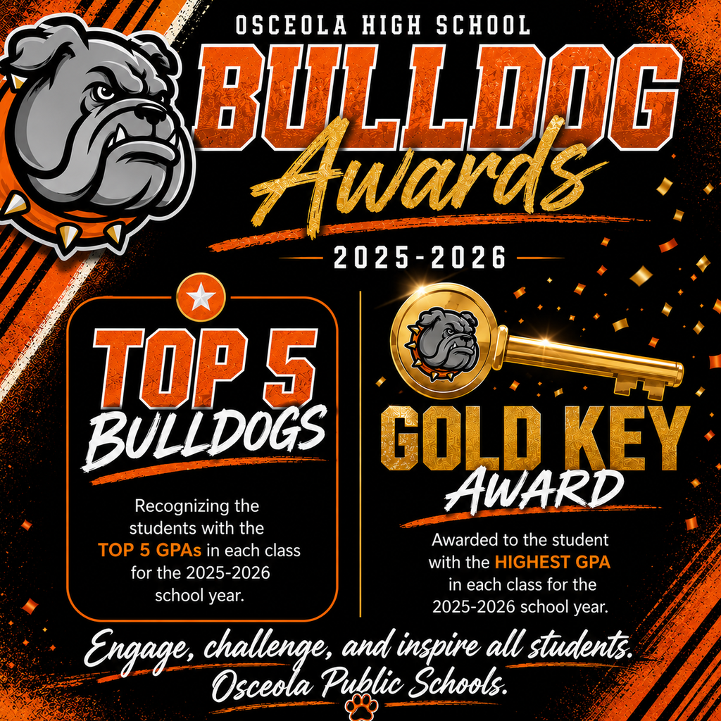 A square social media graphic promoting Osceola High School’s Bulldog Awards for the 2025–2026 school year. The design features a large gray bulldog mascot on the left and a black background with bold orange, gold, and white accents. At the top, large orange and gold text reads “Bulldog Awards 2025–2026.”  The graphic is divided into two award sections. On the left, “Top 5 Bulldogs” recognizes students with the top five GPAs in each class for the 2025–2026 school year. On the right, a large gold key graphic highlights the “Gold Key Award,” presented to the student with the highest GPA in each class for the school year.  Gold confetti and metallic accents add a celebratory feel throughout the design. Along the bottom, a white script font displays the district mission statement: “Engage, challenge, and inspire all students. Osceola Public Schools.” A small orange paw print icon appears beneath the text. The overall style is bold, energetic, and school-spirit focused, using Osceola’s orange, black, gold, and white colors.