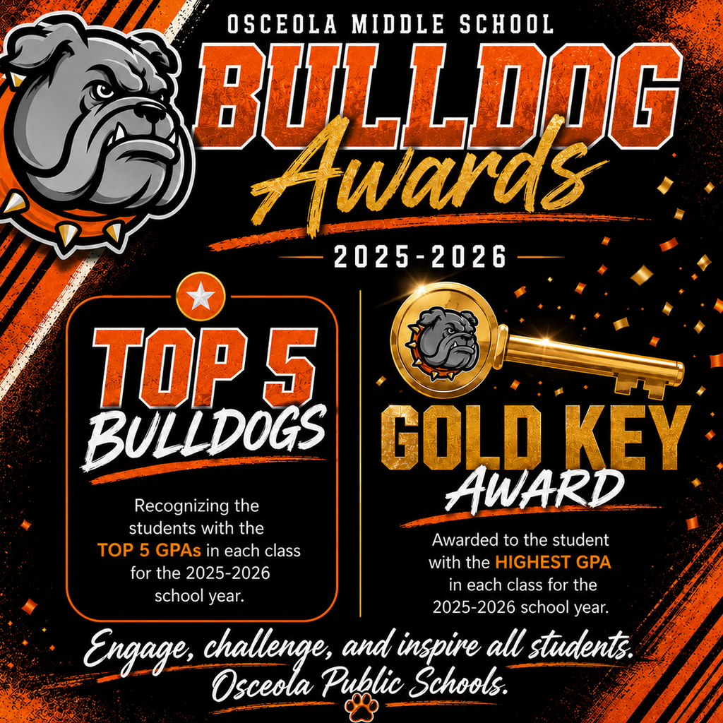 A square social media graphic promoting Osceola Middle School’s Bulldog Awards for the 2025–2026 school year. The design features a large gray bulldog mascot on the left and a black background with bold orange, gold, and white accents. At the top, large orange and gold text reads “Bulldog Awards 2025–2026.”  The graphic is divided into two award sections. On the left, “Top 5 Bulldogs” recognizes students with the top five GPAs in each class for the 2025–2026 school year. On the right, a large gold key graphic highlights the “Gold Key Award,” presented to the student with the highest GPA in each class for the school year.  Gold confetti and metallic accents add a celebratory feel throughout the design. Along the bottom, a white script font displays the district mission statement: “Engage, challenge, and inspire all students. Osceola Public Schools.” A small orange paw print icon appears beneath the text. The overall style is bold, energetic, and school-spirit focused, using Osceola’s orange, black, gold, and white colors.