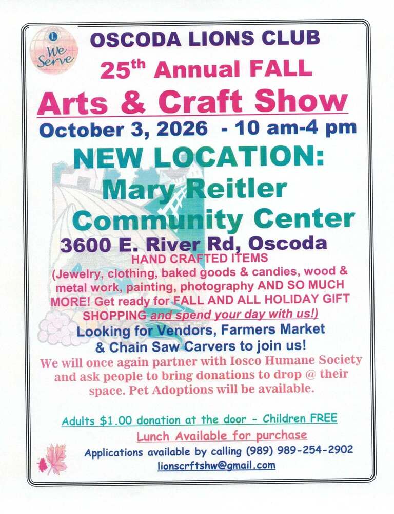 Oscoda Lions Club 25th annual fall arts and crafts show October 2, 2026, 10am-4pm New locaiton: mary reitler community center 3600 east river road oscoda hand crafted items (jewlery,  clothing, baked goods & candies, wood & metal work, painting, photography and so much more! get ready for fall and all holiday gift shopping and spend your day with us!) Looking for Vendors, Famers Market & Chain Saw Varvers to join us! We will once again partner with the Iosco County Humane Soceity and ask people to bring dontations to drop @ their space. Pet adoptions will be avialable. Adults $1.00 dontation at the door - Children Free Lunch available after purchase applications available by calling (989)354-2902 lionscraftshw@gmail.com