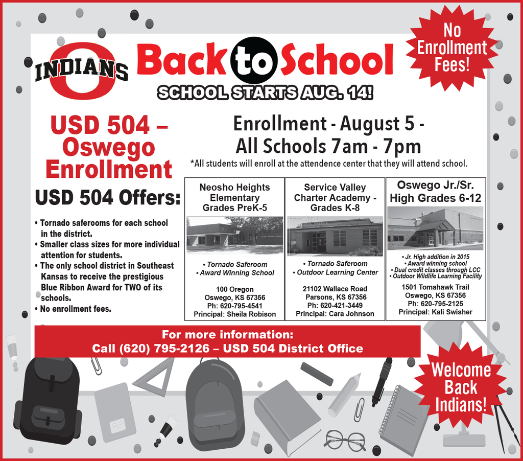 SCHOOL STARTS AUG. 14! USD 504 – Oswego Enrollment Enrollment - August 5 - All Schools 7 am - 7 pm *All students will enroll at the attendance center where they will attend school.  USD 504 Offers: • Tornado safe rooms for each school in the district. • Smaller class sizes for more individual attention for students. • The only school district in Southeast Kansas to receive the prestigious Blue Ribbon Award for TWO of its schools. • No enrollment fees.  Neosho Heights Elementary - Grades PreK-5: 100 Oregon, Oswego, KS 67356, Ph: 620-795-4541, Principal: Sheila Robison Service Valley Charter Academy - Grades K-8: 21102 Wallace Road, Parsons, KS 67356, Ph: 620-421-3449, Principal: Cara Johnson Oswego Jr./Sr. High - Grades 6-12: 1501 Tomahawk Trail, Oswego, KS 67356, Ph: 620-795-2125, Principal: Kali Swisher  For more information: Call (620) 795-2126 – USD 504 District Offi ce