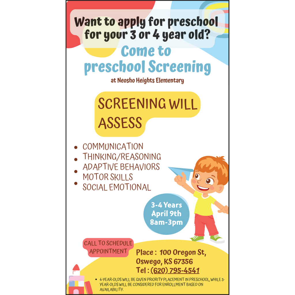 Want to apply for preschool for your 3 or 4 year old? Come to preschool Screening at Neosho Heights Elementary. Screening will Access: • Communication • Thinking/Reasoning • Adaptive Behaviors • Motor Skills • Social Emotional 3-4 Years, April 9th, 8 am – 3 pm Place: 100 Oregon St. Oswego, KS 67356 Tel: (620) 795-4541 Call to Schedule an Appointment * 4-year-olds will be given priority placement in preschool, while 3-year-olds will be considered for enrollment based on availability.