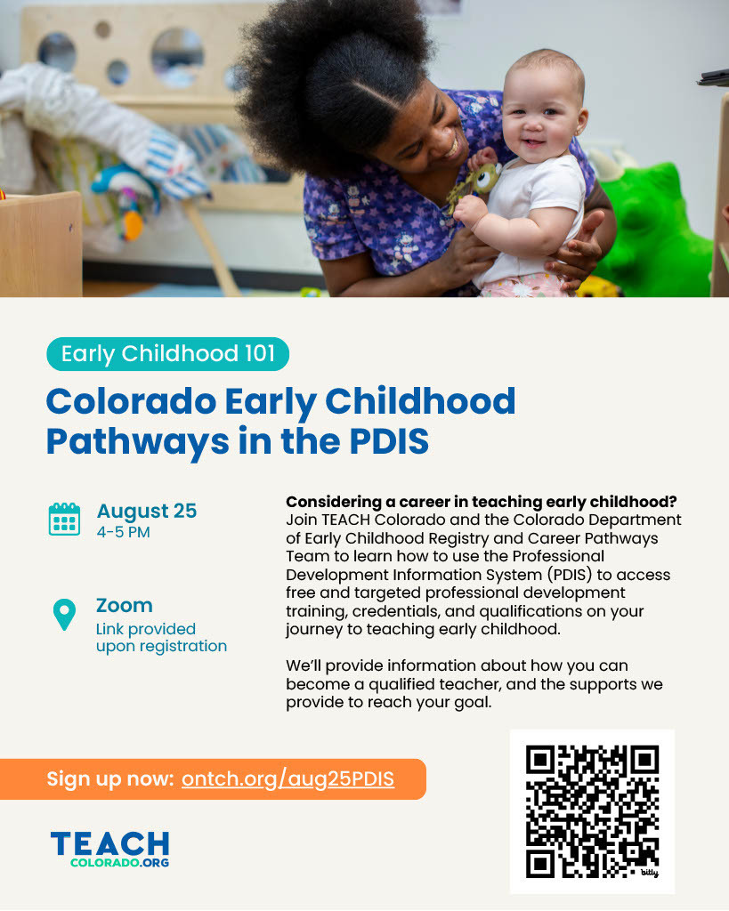 Early Childhood 101 Flyers for August 25th from 4 to 5 PM via Zoom. Considering a career in teaching early childhood? Join TEACH Colorado and Colorado Department of Early Childhood Registry and Career Pathways Team to Learn how to use PDIS to access free and targeted professional development training, credentials, and qualifications on your journey to teaching early childhood.