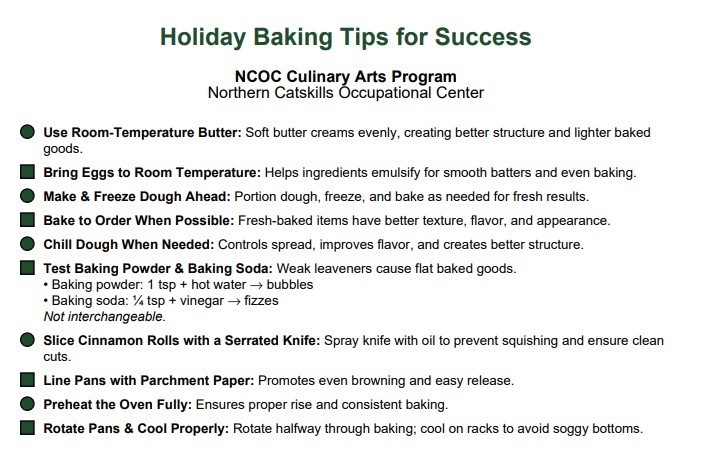 Holiday Baking Tips for Success  NCOC Culinary Arts Program Northern Catskills Occupational Center  • Use Room-Temperature Butter: Soft butter creams evenly, creating better structure and lighter baked goods.  • Bring Eggs to Room Temperature: Helps ingredients emulsify for smooth batters and even baking.  • Make & Freeze Dough Ahead: Portion dough, freeze, and bake as needed for fresh results.  • Bake to Order When Possible: Fresh-baked items have better texture, flavor, and appearance.  • Chill Dough When Needed: Controls spread, improves flavor, and creates better structure.  • Test Baking Powder & Baking Soda: Weak leaveners cause flat baked goods. • Baking powder: 1 tsp + hot water → bubbles • Baking soda: ¼ tsp + vinegar → fizzes Not interchangeable.  • Slice Cinnamon Rolls with a Serrated Knife: Spray knife with oil to prevent squishing and ensure clean cuts.  • Line Pans with Parchment Paper: Promotes even browning and easy release.  • Preheat the Oven Fully: Ensures proper rise and consistent baking.  • Rotate Pans & Cool Properly: Rotate halfway through baking; cool on racks to avoid soggy bottoms.