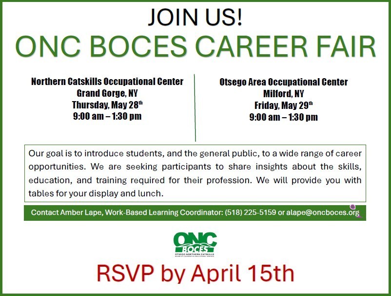 JOIN US! ONC BOCES CAREER FAIR Northern Catskills Occupational Center Grand Gorge, NY Thursday, May 28th 9:00 am – 1:30 pm Otsego Area Occupational Center Milford, NY Friday, May 29th 9:00 am – 1:30 pm RSVP by April 15th Our goal is to introduce students, and the general public, to a wide range of career opportunities. We are seeking participants to share insights about the skills, education, and training required for their profession. We will provide you with tables for your display and lunch. Contact Amber Lape, Work-Based Learning Coordinator: (518) 225-5159 or alape@oncboces.org