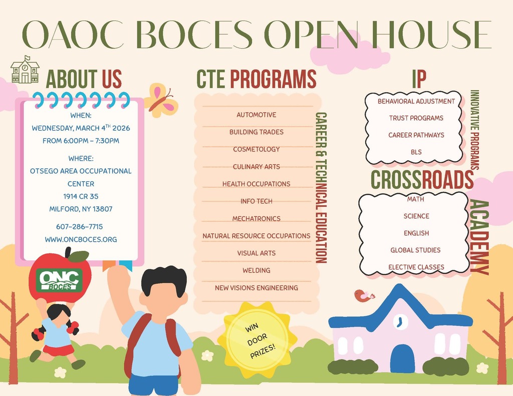 Informational flyer for an open house. Has a background of a school with two students. Win door prizes! OAOC BOCES OPEN HOUSE. about us: WHEN: WEDNESDAY, MARCH 4TH 2026 FROM 6:00PM - 7:30PM . WHERE: OTSEGO AREA OCCUPATIONAL CENTER 1914 CR 35 MILFORD, NY 13807 WWW.ONCBOCES.ORG 607-286-7715. cte pROGRAMS: AUTOMOTIVE BUILDING TRADES COSMETOLOGY CULINARY ARTS HEALTH OCCUPATIONS INFO TECH MECHATRONICS NATURAL RESOURCE OCCUPATIONS VISUAL ARTS WELDING NEW VISIONS ENGINEERING. IP: BEHAVIORAL ADJUSTMENT TRUST PROGRAMS CAREER PATHWAYS BLS. CROSSROADS ACADEMY  MATH SCIENCE ENGLISH GLOBAL STUDIES ELECTIVE CLASSES
