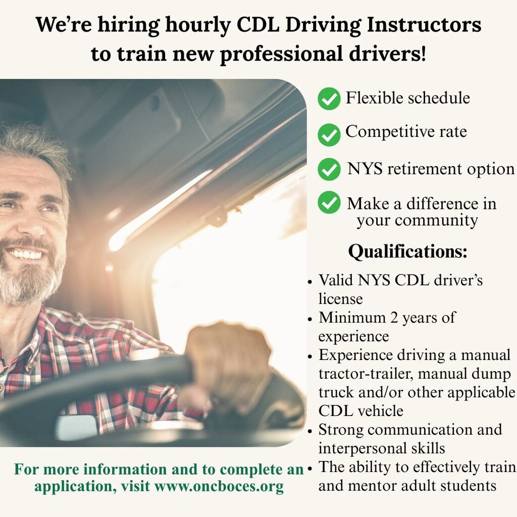 We’re hiring hourly CDL Driving Instructors to train new professional drivers! Flexible schedule, Competitive rate, NYS retirement option, Make a difference in your community. Qualifications:: Valid NYS CDL driver’s license Minimum 2 years of experience Experience driving a manual tractor-trailer, manual dump truck, and/or other applicable CDL vehicle Strong communication and interpersonal skills The ability to effectively train and mentor adult stu. For more information and to complete an application, visit www.oncboces.org